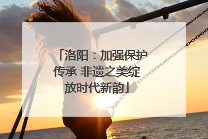 洛阳：加强保护传承 非遗之美绽放时代新韵